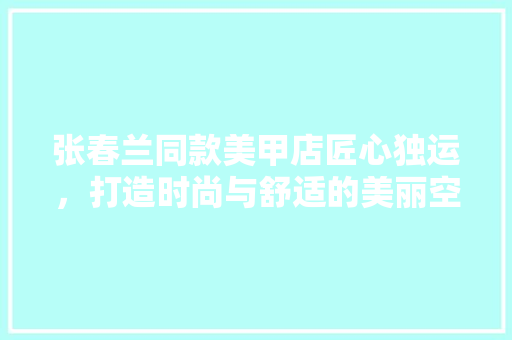 张春兰同款美甲店匠心独运，打造时尚与舒适的美丽空间