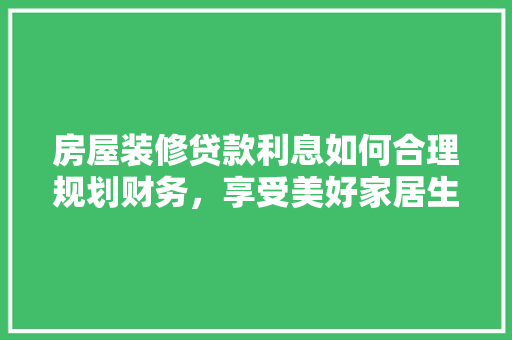 房屋装修贷款利息如何合理规划财务，享受美好家居生活