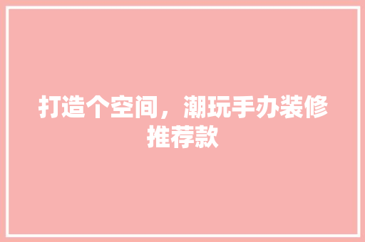 打造个空间，潮玩手办装修推荐款