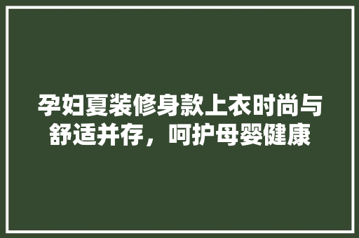 孕妇夏装修身款上衣时尚与舒适并存，呵护母婴健康