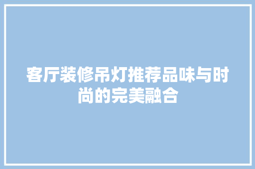 客厅装修吊灯推荐品味与时尚的完美融合