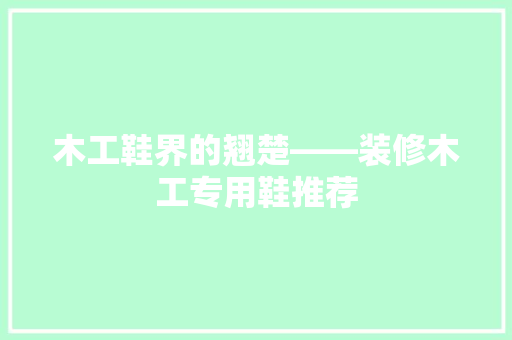 木工鞋界的翘楚——装修木工专用鞋推荐