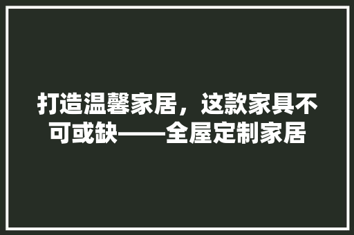打造温馨家居，这款家具不可或缺——全屋定制家居