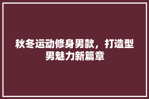 秋冬运动修身男款，打造型男魅力新篇章