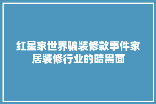 红星家世界骗装修款事件家居装修行业的暗黑面