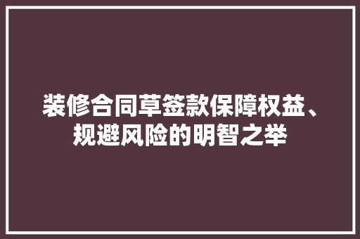 装修合同草签款保障权益、规避风险的明智之举