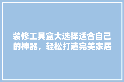 装修工具盒大选择适合自己的神器，轻松打造完美家居！