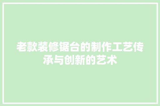 老款装修锯台的制作工艺传承与创新的艺术
