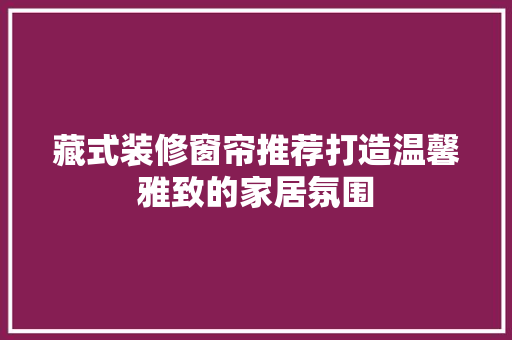 藏式装修窗帘推荐打造温馨雅致的家居氛围