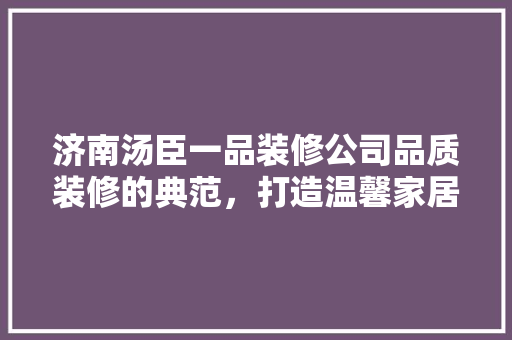 济南汤臣一品装修公司品质装修的典范，打造温馨家居的领航者