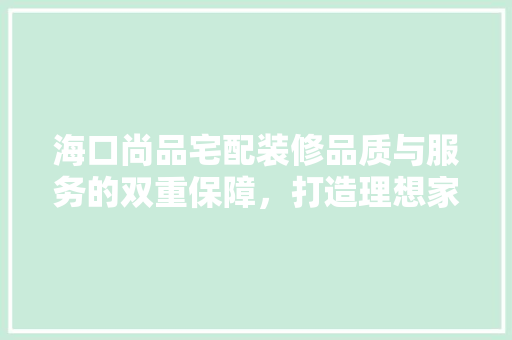海口尚品宅配装修品质与服务的双重保障，打造理想家居空间