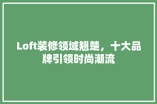 Loft装修领域翘楚，十大品牌引领时尚潮流