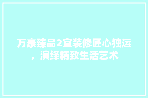 万豪臻品2室装修匠心独运，演绎精致生活艺术