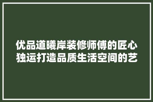 优品道曦岸装修师傅的匠心独运打造品质生活空间的艺术之旅