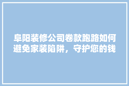 阜阳装修公司卷款跑路如何避免家装陷阱，守护您的钱包