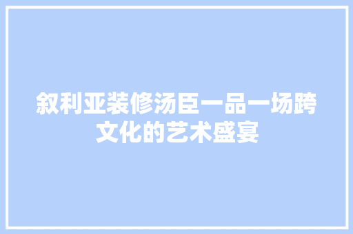 叙利亚装修汤臣一品一场跨文化的艺术盛宴