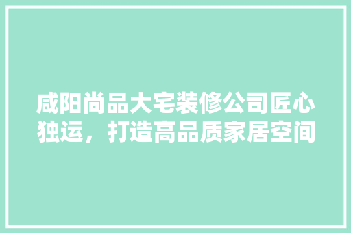 咸阳尚品大宅装修公司匠心独运，打造高品质家居空间