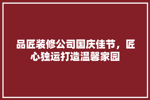 品匠装修公司国庆佳节，匠心独运打造温馨家园