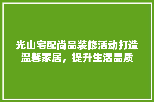 光山宅配尚品装修活动打造温馨家居，提升生活品质