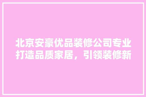 北京安豪优品装修公司专业打造品质家居，引领装修新潮流