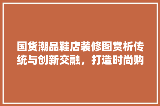 国货潮品鞋店装修图赏析传统与创新交融，打造时尚购物新体验