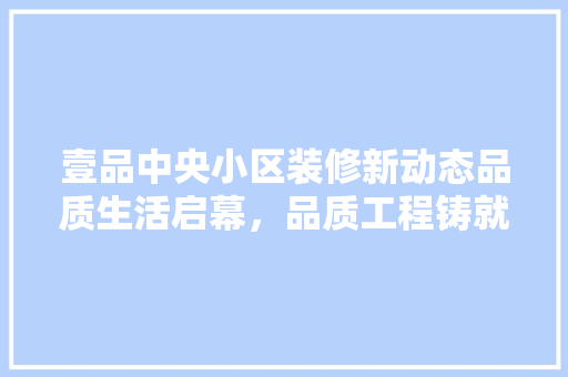 壹品中央小区装修新动态品质生活启幕，品质工程铸就