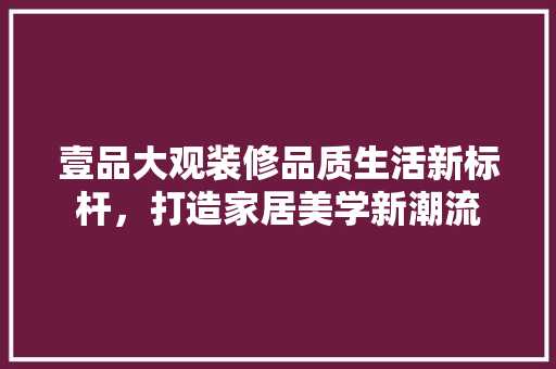 壹品大观装修品质生活新标杆，打造家居美学新潮流