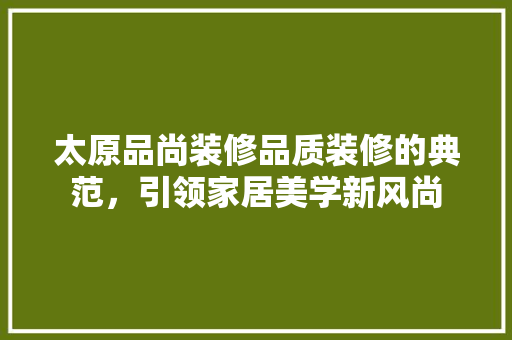 太原品尚装修品质装修的典范，引领家居美学新风尚