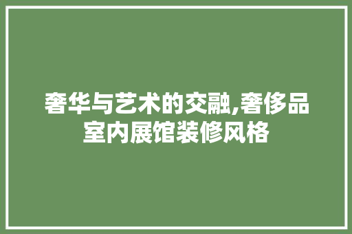 奢华与艺术的交融,奢侈品室内展馆装修风格