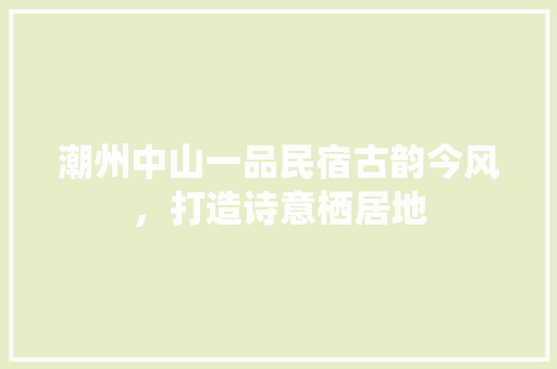 潮州中山一品民宿古韵今风，打造诗意栖居地