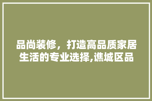 品尚装修，打造高品质家居生活的专业选择,谯城区品尚装修公司电话详述