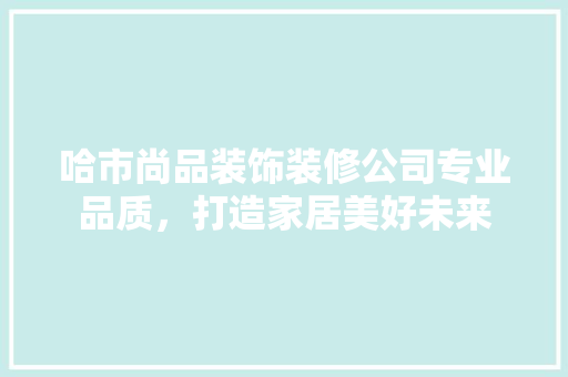 哈市尚品装饰装修公司专业品质，打造家居美好未来