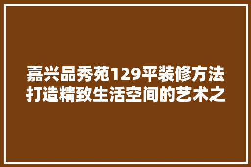 嘉兴品秀苑129平装修方法打造精致生活空间的艺术之旅