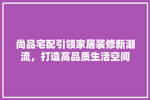 尚品宅配引领家居装修新潮流，打造高品质生活空间