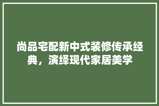 尚品宅配新中式装修传承经典，演绎现代家居美学