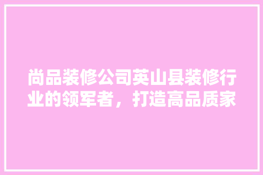 尚品装修公司英山县装修行业的领军者，打造高品质家居生活