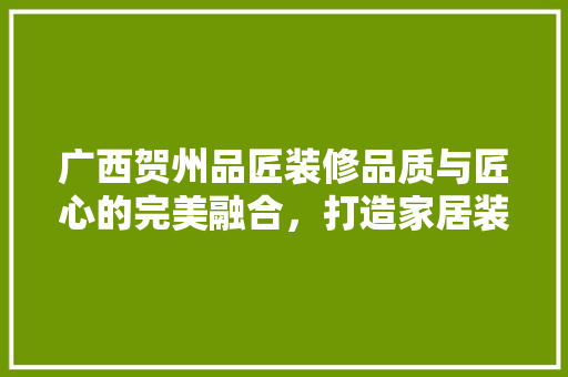 广西贺州品匠装修品质与匠心的完美融合，打造家居装修新标杆