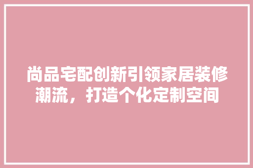 尚品宅配创新引领家居装修潮流，打造个化定制空间