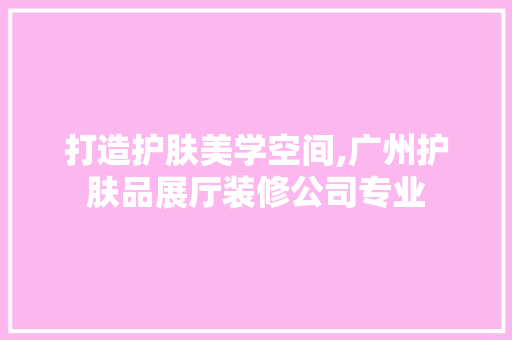 打造护肤美学空间,广州护肤品展厅装修公司专业