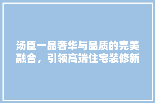 汤臣一品奢华与品质的完美融合，引领高端住宅装修新潮流