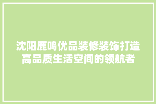 沈阳鹿鸣优品装修装饰打造高品质生活空间的领航者