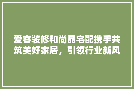 爱客装修和尚品宅配携手共筑美好家居，引领行业新风尚