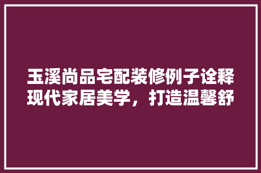 玉溪尚品宅配装修例子诠释现代家居美学，打造温馨舒适居住空间