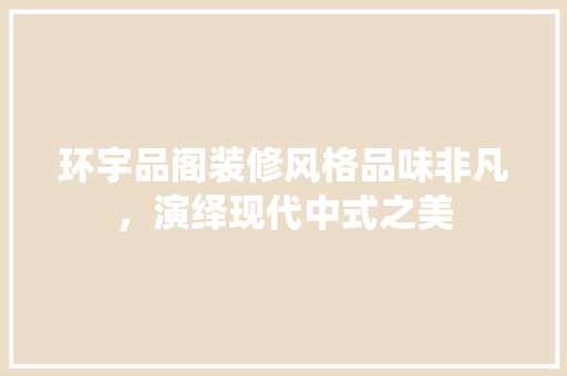 环宇品阁装修风格品味非凡，演绎现代中式之美