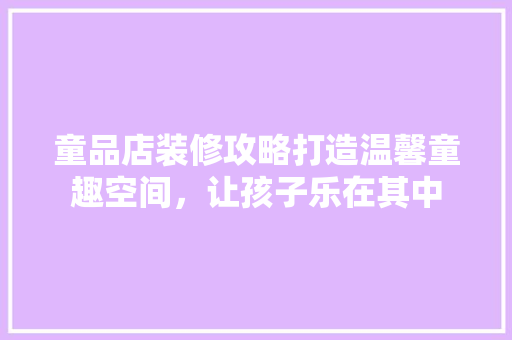 童品店装修攻略打造温馨童趣空间，让孩子乐在其中