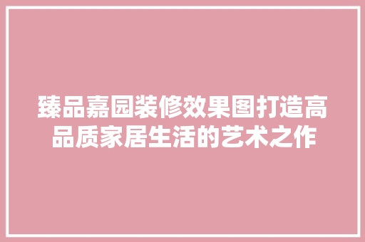 臻品嘉园装修效果图打造高品质家居生活的艺术之作