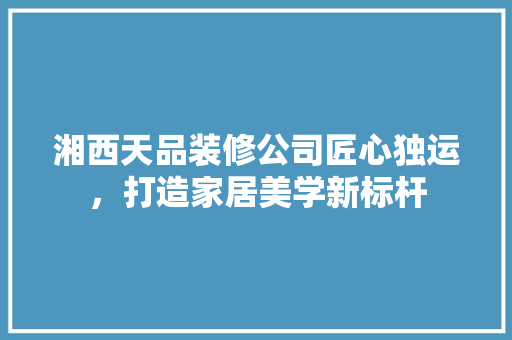湘西天品装修公司匠心独运，打造家居美学新标杆