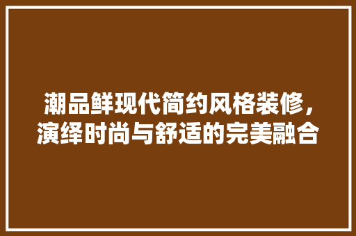潮品鲜现代简约风格装修，演绎时尚与舒适的完美融合