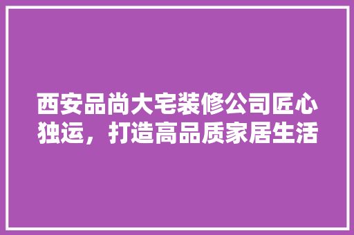 西安品尚大宅装修公司匠心独运，打造高品质家居生活