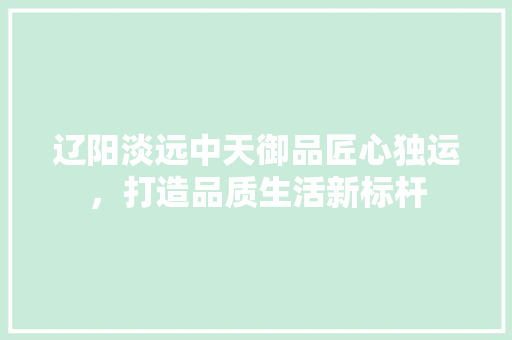 辽阳淡远中天御品匠心独运，打造品质生活新标杆
